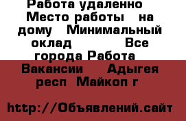 Работа удаленно › Место работы ­ на дому › Минимальный оклад ­ 1 000 - Все города Работа » Вакансии   . Адыгея респ.,Майкоп г.